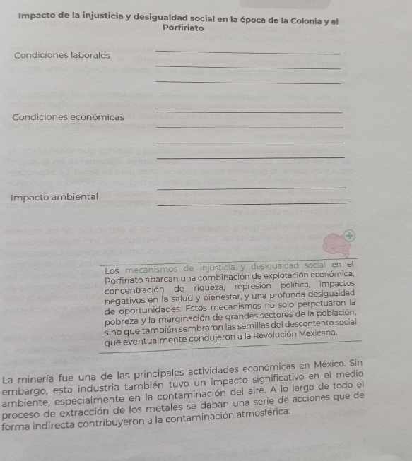 Impacto de la injusticia y desigualdad social en la época de la Colonia y el 
Porfiriato 
Condiciones laborales 
_ 
_ 
_ 
_ 
Condiciones económicas 
_ 
_ 
_ 
_ 
_ 
Impacto ambiental 
Los mecanismos de injusticia y desigualdad social en el 
Porfiriato abarcan una combinación de explotación económica, 
concentración de riqueza, represión política, impactos 
negativos en la salud y bienestar, y una profunda desigualdad 
de oportunidades. Estos mecanismos no solo perpetuaron la 
pobreza y la marginación de grandes sectores de la población, 
sino que también sembraron las semillas del descontento social 
que eventualmente condujeron a la Revolución Mexicana. 
La minería fue una de las principales actividades económicas en México. Sin 
embargo, esta industria también tuvo un impacto significativo en el medio 
ambiente, especialmente en la contaminación del aire. A lo largo de todo el 
proceso de extracción de los metales se daban una serie de acciones que de 
forma indirecta contribuyeron a la contaminación atmosférica: