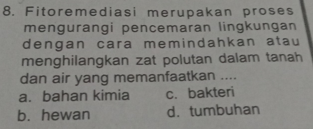 Fitoremediasi merupakan proses
mengurangi pencemaran lingkungan
dengan cara memindahkan atau
menghilangkan zat polutan dalam tanah
dan air yang memanfaatkan ....
a. bahan kimia c. bakteri
b. hewan d. tumbuhan