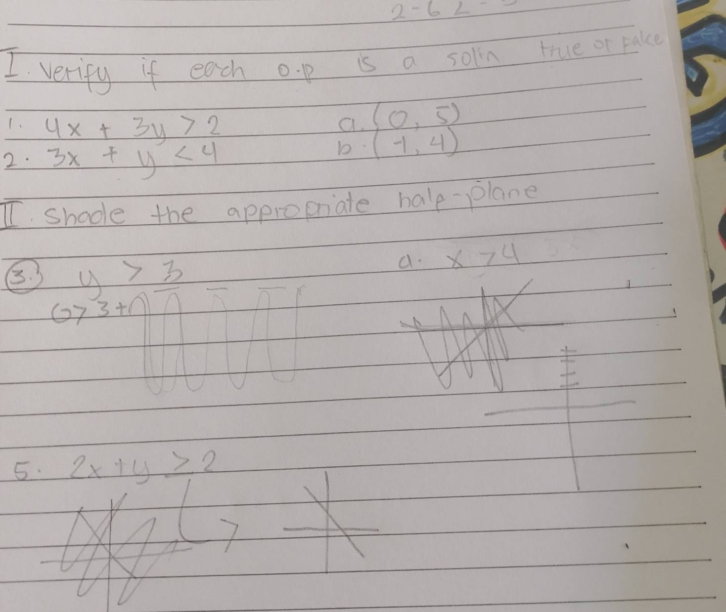 2-6
I verify if each o. p is a solin true or pake 
1. 4x+3y>2
a. (0,5)
2. 3x+y<4</tex> 
b (-1,4)
I shode the appropriate halp-plane 
B. y>3
a. x>4
1
1 x
5. 2x+y≥ 2