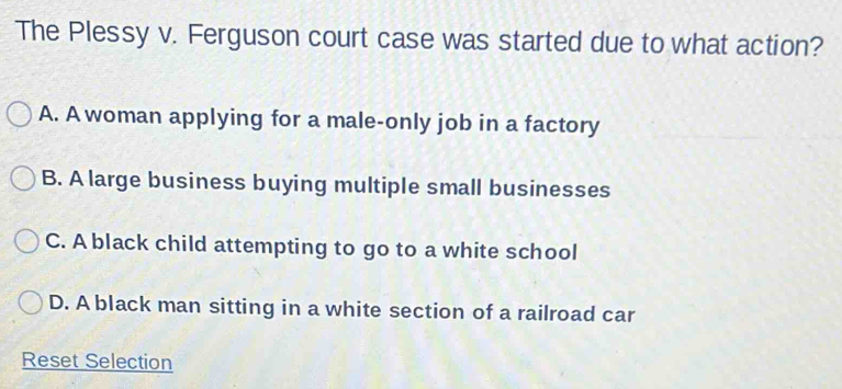 The Plessy v. Ferguson court case was started due to what action?
A. A woman applying for a male-only job in a factory
B. A large business buying multiple small businesses
C. A black child attempting to go to a white school
D. A black man sitting in a white section of a railroad car
Reset Selection