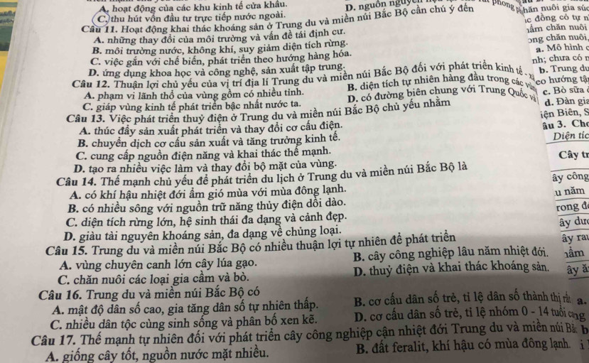 A hoạt động của các khu kinh tế cửa khẩu.
C. thu hút vốn đầu tư trực tiếp nước ngoài. D. nguồn nguy ê n lút phong phăn nuôi gia sú
Cầu 11. Hoạt động khai thác khoáng sản ở Trung du và miền núi Bắc Bộ cần chú ý đến lc đồng cỏ tự n
A. những thay đồi của môi trường và vấn đề tái định cư. hầm chăn nuôi
B. môi trường nước, không khí, suy giảm diện tích rừng
ɔng chăn nuôi
C. việc gắn với chế biển, phát triển theo hướng hàng hóa. a. Mô hình
D. ứng dụng khoa học và công nghệ, sản xuất tập trung;
Câu 12. Thuân lợi chủ yếu của vị trí địa lí Trung du và miền núi Bắc Bộ đối với phát triển kinh tế - x nh; chưa có n b. Trung dv
A. phạm vi lãnh thổ của vùng gồm có nhiều tỉnh.  B. diện tích tự nhiên hàng đầu trong các vùa eo hướng tậ
C. giáp vùng kinh tế phát triển bậc nhất nước ta. D. có đường biên chung với Trung Quốc và
Câu 13. Việc phát triển thuỷ điện ở Trung du và miền núi Bắc Bộ chủ yếu nhằm c. Bò sữa d. Đàn gia
A. thúc đầy sản xuất phát triển và thay đổi cơ cấu điện. iện Biên, S
âu 3. Ch
B. chuyển dịch cơ cầu sản xuất và tăng trưởng kinh tế. Diện tíc
C. cung cấp nguồn điện năng và khai thác thể mạnh.
D. tạo ra nhiều việc làm và thay đổi bộ mặt của vùng.  Cây tr
Câu 14. Thế mạnh chủ yều để phát triển du lịch ở Trung du và miền núi Bắc Bộ là
ây công
A. có khí hậu nhiệt đới ẩm gió mùa với mùa đông lạnh.
u năm
B. có nhiều sông với nguồn trữ năng thủy điện dồi dào.
rong đ
C. diện tích rừng lớn, hệ sinh thái đa dạng và cảnh đẹp.
D. giàu tài nguyên khoáng sản, đa dạng về chủng loại.
Câu 15. Trung du và miền núi Bắc Bộ có nhiều thuận lợi tự nhiên đề phát triển ây dư ây ra
A. vùng chuyên canh lớn cây lúa gạo. B. cây công nghiệp lâu năm nhiệt đới. 1ầm
C. chăn nuôi các loại gia cầm và bò. D. thuỷ điện và khai thác khoáng sản. ây ǎ
Câu 16. Trung du và miền núi Bắc Bộ có
A. mật độ dân số cao, gia tăng dân số tự nhiên thấp. B. cơ cấu dân số trẻ, tỉ lệ dân số thành thị rừ a.
C. nhiều dân tộc cùng sinh sống và phân bố xen kẽ. D. cơ cấu dân số trẻ, tỉ lệ nhóm 0 - 14 tuổi cng
Câu 17. Thế mạnh tự nhiên đối với phát triển cây công nghiệp cận nhiệt đới Trung du và miền núi Bàb
A. giống cây tốt, nguồn nước mặt nhiều. B. đất feralit, khí hậu có mùa đông lạnh. i