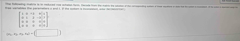 The following matrix is in reduced row echelon form. Decode from the matrk the solution of the coenin uios o state that the system s incoistent. If the system is dependent assage the 
free variables the parameters s and t. If the system is inconsistent, enter INCONSISTENT.)
beginbmatrix 1&0&-3&9&| 0&1&2&-3|7 0&0&0|0 0|0&0&0|0endbmatrix.
(x_1,x_2,x_3,x_4)=(□ )