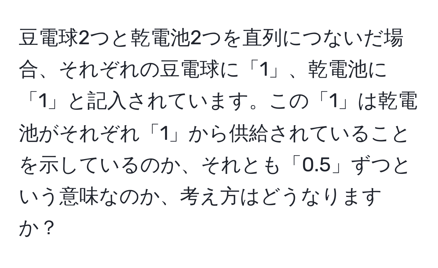 豆電球2つと乾電池2つを直列につないだ場合、それぞれの豆電球に「1」、乾電池に「1」と記入されています。この「1」は乾電池がそれぞれ「1」から供給されていることを示しているのか、それとも「0.5」ずつという意味なのか、考え方はどうなりますか？