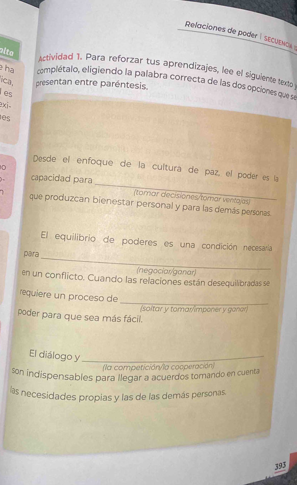 Relaciones de poder | SECUENCA 
alta 
Actividad 1. Para reforzar tus aprendizajes, lee el siguiente texto 
ha complétalo, eligiendo la palabra correcta de las dos opciones que se 
ica, presentan entre paréntesis. 
es 
exi- 
es 
0 
_ 
Desde el enfoque de la cultura de paz, el poder es la 
capacidad para 
(tomar decisiones/tomar ventajas) 
que produzcan bienestar personal y para las demás personas. 
El equilibrio de poderes es una condición necesaria 
_ 
para 
(negociar/ganar) 
en un conflicto. Cuando las relaciones están desequilibradas se 
requiere un proceso de 
_ 
(soltar y tomar/imponer y ganar) 
poder para que sea más fácil. 
El diálogo y_ 
(la competición/la cooperación) 
son indispensables para llegar a acuerdos tomando en cuenta 
las necesidades propias y las de las demás personas. 
393