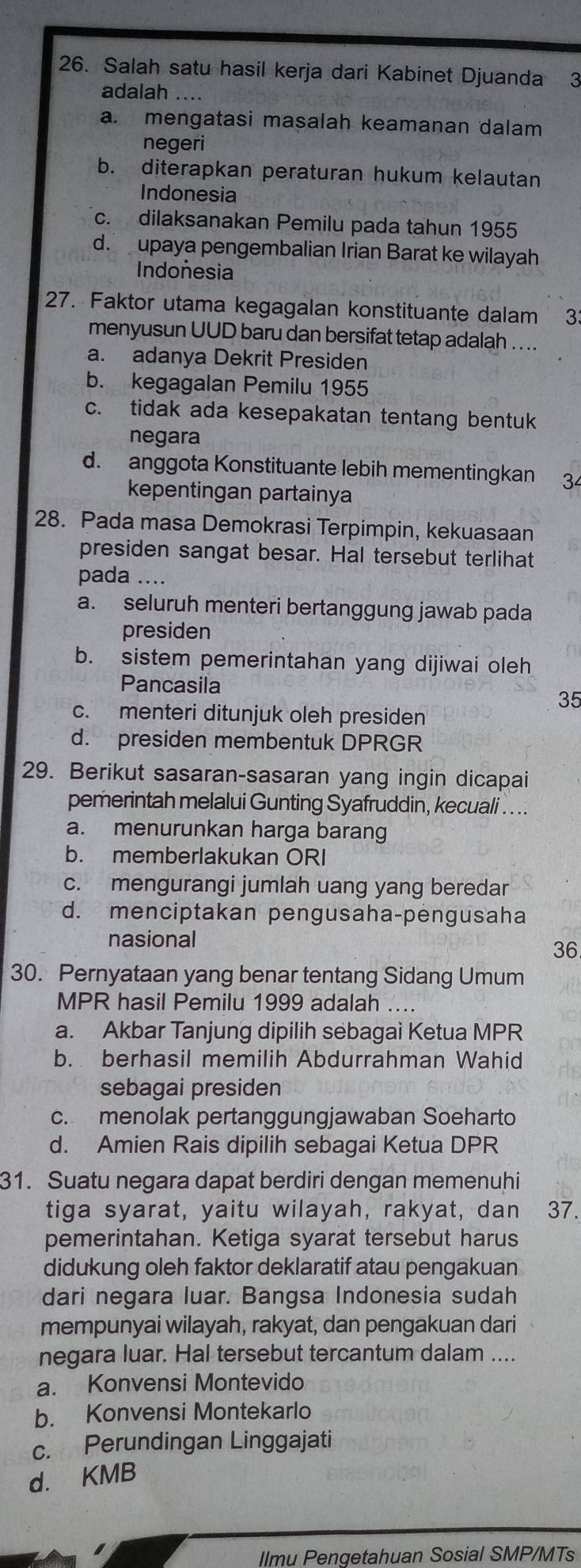 Salah satu hasil kerja dari Kabinet Djuanda 3
adalah ....
a. mengatasi masalah keamanan dalam
negeri
b. diterapkan peraturan hukum kelautan
Indonesia
c. dilaksanakan Pemilu pada tahun 1955
d. upaya pengembalian Irian Barat ke wilayah
Indonesia
27. Faktor utama kegagalan konstituante dalam 33
menyusun UUD baru dan bersifat tetap adalah . . ..
a. adanya Dekrit Presiden
b. kegagalan Pemilu 1955
c. tidak ada kesepakatan tentang bentuk
negara
d. anggota Konstituante lebih mementingkan 34
kepentingan partainya
28. Pada masa Demokrasi Terpimpin, kekuasaan
presiden sangat besar. Hal tersebut terlihat
pada ....
a. seluruh menteri bertanggung jawab pada
presiden
b. sistem pemerintahan yang dijiwai oleh
Pancasila
35
c. menteri ditunjuk oleh presiden
d. presiden membentuk DPRGR
29. Berikut sasaran-sasaran yang ingin dicapai
pemerintah melalui Gunting Syafruddin, kecuali . . ..
a. menurunkan harga barang
b. memberlakukan ORI
c. mengurangi jumlah uang yang beredar
d. menciptakan pengusaha-pengusaha
nasional
36
30. Pernyataan yang benar tentang Sidang Umum
MPR hasil Pemilu 1999 adalah ....
a. Akbar Tanjung dipilih sebagai Ketua MPR
b. berhasil memilih Abdurrahman Wahid
sebagai presiden
c. menolak pertanggungjawaban Soeharto
d. Amien Rais dipilih sebagai Ketua DPR
31. Suatu negara dapat berdiri dengan memenuhi
tiga syarat, yaitu wilayah, rakyat, dan 37.
pemerintahan. Ketiga syarat tersebut harus
didukung oleh faktor deklaratif atau pengakuan
dari negara luar. Bangsa Indonesia sudah
mempunyai wilayah, rakyat, dan pengakuan dari
negara luar. Hal tersebut tercantum dalam ....
a. Konvensi Montevido
b. Konvensi Montekarlo
c. Perundingan Linggajati
d. KMB
Ilmu Pengetahuan Sosial SMP/MTs