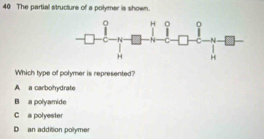 The partial structure of a polymer is shown.
Which type of polymer is represented?
A a carbohydrate
B a polyamide
C a polyester
D an addition polymer