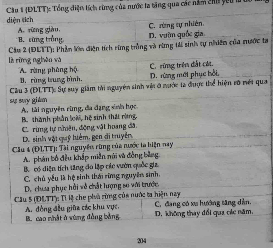 (ĐLTT): Tổng diện tích rừng của nước ta tăng qua các nằm chu yêu là do
diện tích
A. rừng giàu, C. rừng tự nhiên.
B. rừng trồng. D. vườn quốc gia.
Câu 2 (ĐLTT): Phần lớn diện tích rừng trồng và rừng tái sinh tự nhiên của nước ta
là rừng nghèo và
A rừng phòng hộ. C. rừng trên đất cát.
B. rừng trung bình. D. rừng mới phục hồi.
Câu 3 (ĐLTT): Sự suy giảm tài nguyên sinh vật ở nước ta được thể hiện rõ nét qua
sự suy giảm
A. tài nguyên rừng, đa dạng sinh học.
B. thành phần loài, hệ sinh thái rừng.
C. rừng tự nhiên, động vật hoang dã.
D. sinh vật quý hiếm, gen di truyền.
Câu 4 (ĐLTT): Tài nguyên rừng của nước ta hiện nay
A. phân bố đều khắp miền núi và đồng bằng.
B. có diện tích tăng do lập các vườn quốc gia.
C. chủ yếu là hệ sinh thái rừng nguyên sinh.
D. chưa phục hồi về chất lượng so với trước.
Câu 5 (ĐLTT): Tỉ lệ che phủ rừng của nước ta hiện nay
A. đồng đều giữa các khu vực. C. đang có xu hướng tăng dần.
B. cao nhất ở vùng đồng bằng. D. không thay đổi qua các năm.
204