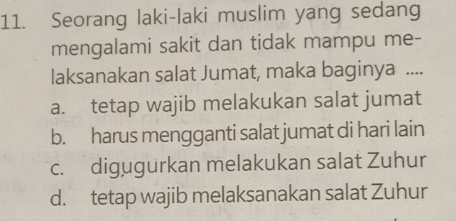 Seorang laki-laki muslim yang sedang
mengalami sakit dan tidak mampu me-
laksanakan salat Jumat, maka baginya ....
a. tetap wajib melakukan salat jumat
b. harus mengganti salat jumat di hari lain
c. digugurkan melakukan salat Zuhur
d. tetap wajib melaksanakan salat Zuhur