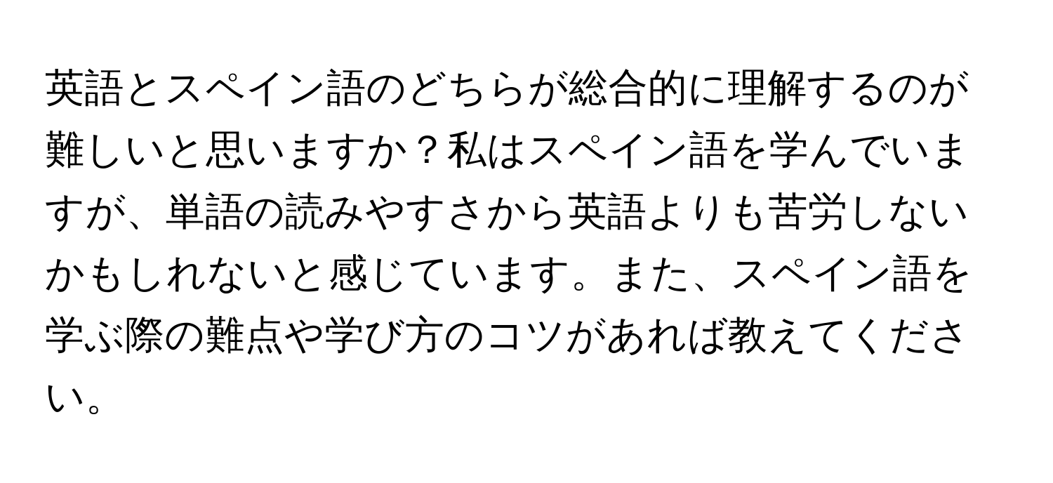 英語とスペイン語のどちらが総合的に理解するのが難しいと思いますか？私はスペイン語を学んでいますが、単語の読みやすさから英語よりも苦労しないかもしれないと感じています。また、スペイン語を学ぶ際の難点や学び方のコツがあれば教えてください。