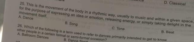 D. Classical
25. This is the movement of the body in a rhythmic way, usually to music and within a given space,
movement itself.
for the purpose of expressing an idea or emotion, releasing energy, or simply taking delight in the
A. Dance B. Song
C. Tone B. Beat
other people in a certain formal or semi-formal occasion? 26. Which of the following is a term used to refer to dances primarily intended to get to know
A. Ballroom Dances
B. Dance Spor