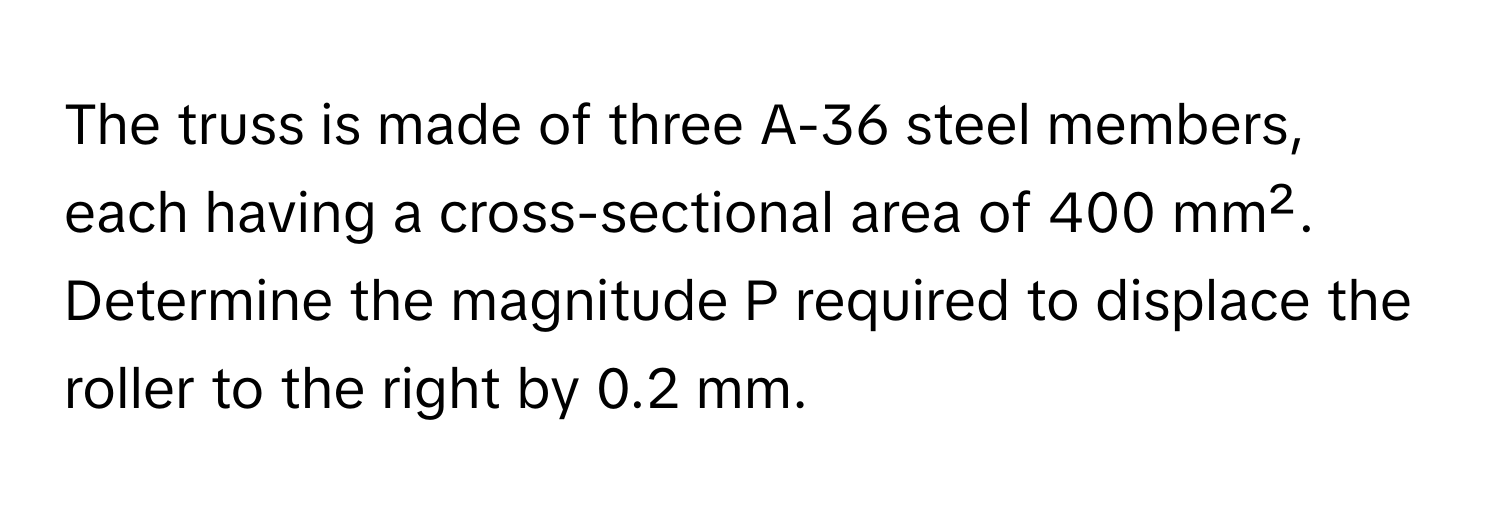 The truss is made of three A-36 steel members, each having a cross-sectional area of 400 mm². Determine the magnitude P required to displace the roller to the right by 0.2 mm.