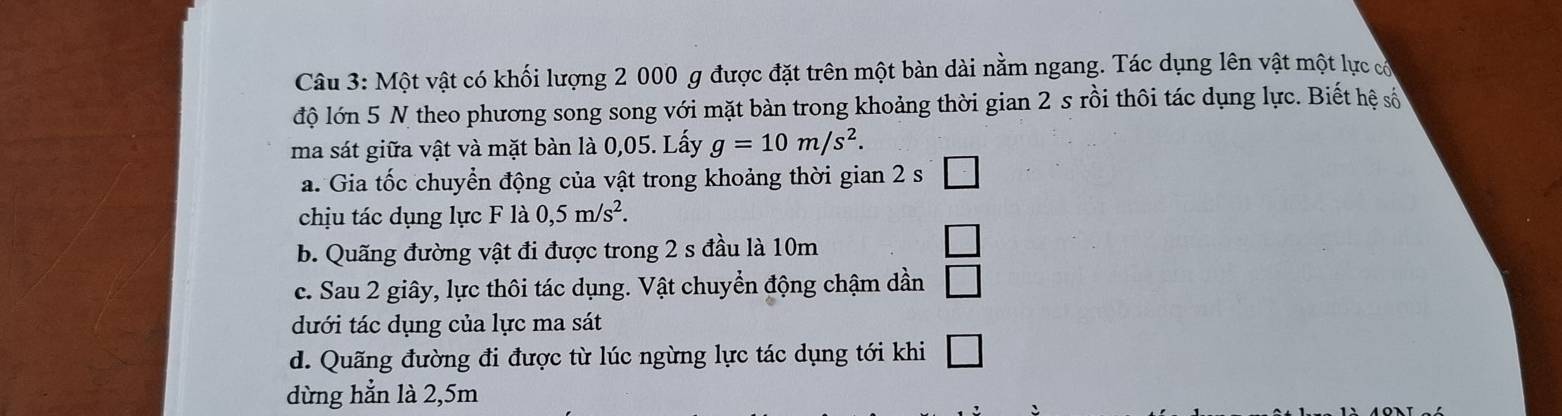 Một vật có khối lượng 2 000 g được đặt trên một bàn dài nằm ngang. Tác dụng lên vật một lực có
độ lớn 5 N theo phương song song với mặt bàn trong khoảng thời gian 2 s rồi thôi tác dụng lực. Biết hệ số
ma sát giữa vật và mặt bàn là 0,05. Lấy g=10m/s^2.
a. Gia tốc chuyển động của vật trong khoảng thời gian 2 s □ 
chịu tác dụng lực F là 0,5m/s^2.
b. Quãng đường vật đi được trong 2 s đầu là 10m
□ 
c. Sau 2 giây, lực thôi tác dụng. Vật chuyển động chậm dần □ 
dưới tác dụng của lực ma sát
d. Quãng đường đi được từ lúc ngừng lực tác dụng tới khi □ 
dừng hẳn là 2,5m