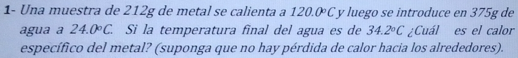 1- Una muestra de 212g de metal se calienta a 120.0 C y luego se introduce en 375g de 
agua a 24.0°C. Si la temperatura final del agua es de 34.2°C ¿Cuál es el calor 
específico del metal? (suponga que no hay pérdida de calor hacia los alrededores).