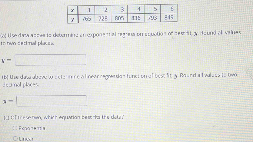 Use data above to determine an exponential regression equation of best fit, y. Round all values
to two decimal places.
y=□
(b) Use data above to determine a linear regression function of best fit, y. Round all values to two
decimal places.
y=□
(c) Of these two, which equation best fits the data?
Exponential
Linear