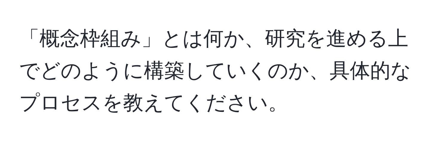 「概念枠組み」とは何か、研究を進める上でどのように構築していくのか、具体的なプロセスを教えてください。