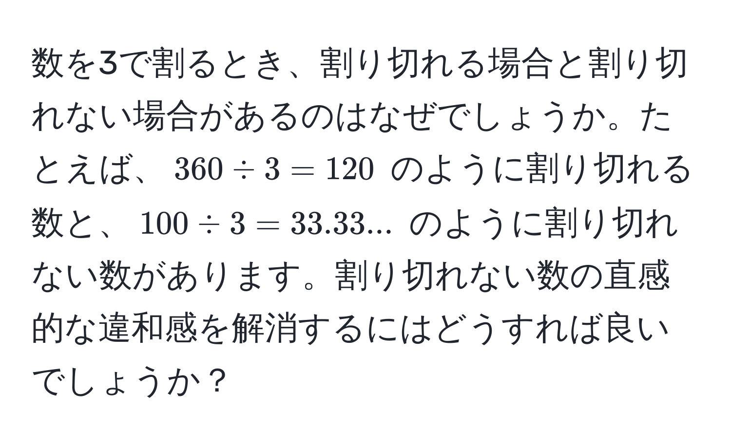 数を3で割るとき、割り切れる場合と割り切れない場合があるのはなぜでしょうか。たとえば、$360 / 3 = 120$ のように割り切れる数と、$100 / 3 = 33.33...$ のように割り切れない数があります。割り切れない数の直感的な違和感を解消するにはどうすれば良いでしょうか？