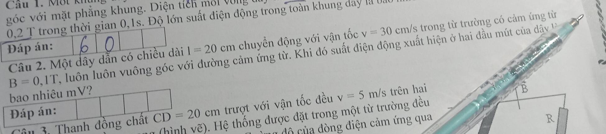 Cầu 1. Một kh 
góc với mặt phẳng khung. Diện tích moi Vong
0,2 T trong thời gian 0, 1s. Độ lớn suất điện động trong toàn khung day là b 
Đáp án: l=20cm chuyển động với vận tốc v=30 cm/s trong từ trường có cảm ứng từ
B=0,1T 2 , luôn luôn vuông góc với đường cảm ứng từ. Khi đó suất điện động xuất hiện ở hai đầu mút của dây
Câu 2. Một dây dẫn có chiều dài 
bao nhiêu mV? 
âu 3. Thanh đồng chất CD=20cm trượt với vận tốc đều v=5m/s trên hai 
B 
Đáp án: 
(hình vhat e) Hệ thống được đặt trong một từ trường đều 
đô của đòng điện cảm ứng qua 
R