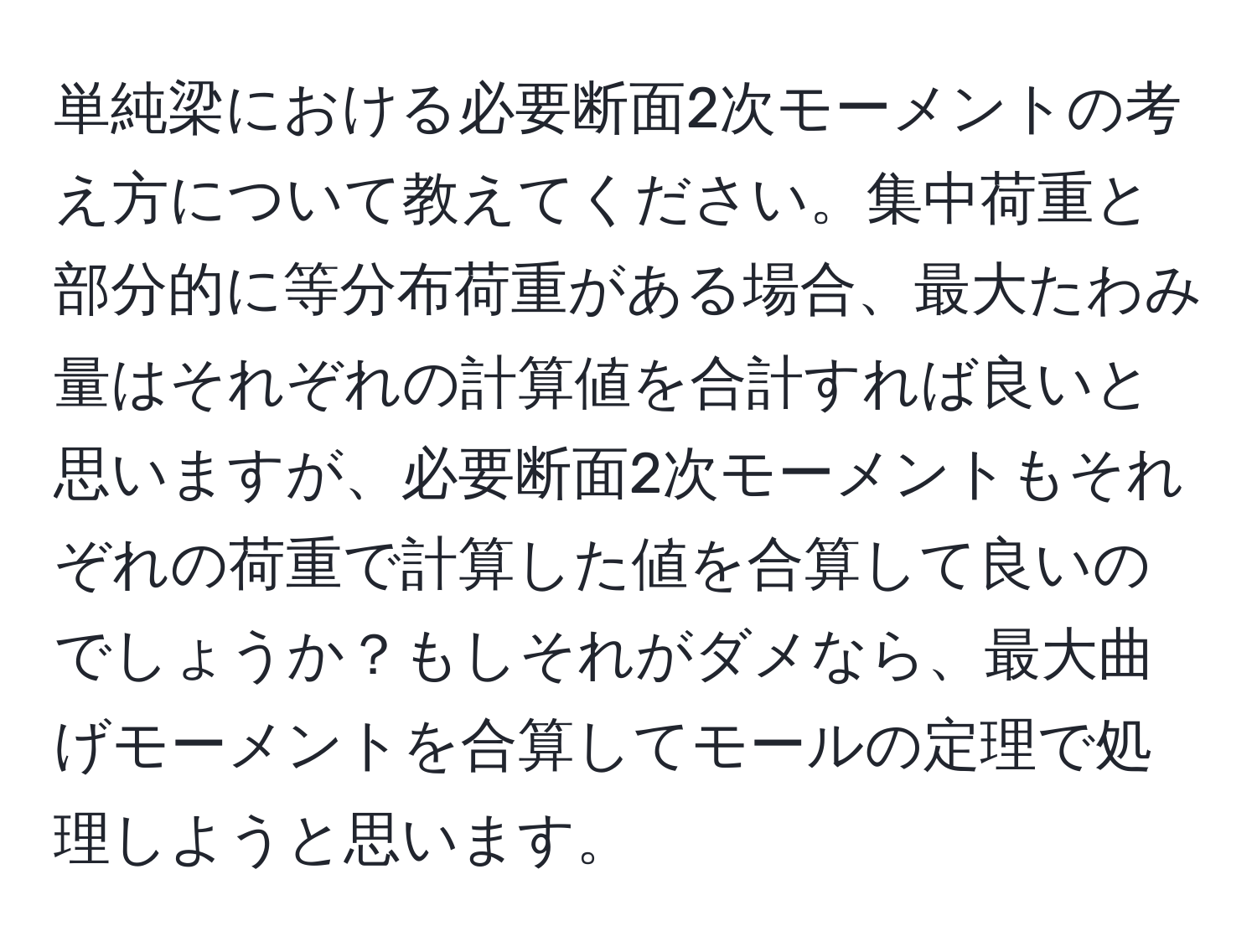 単純梁における必要断面2次モーメントの考え方について教えてください。集中荷重と部分的に等分布荷重がある場合、最大たわみ量はそれぞれの計算値を合計すれば良いと思いますが、必要断面2次モーメントもそれぞれの荷重で計算した値を合算して良いのでしょうか？もしそれがダメなら、最大曲げモーメントを合算してモールの定理で処理しようと思います。