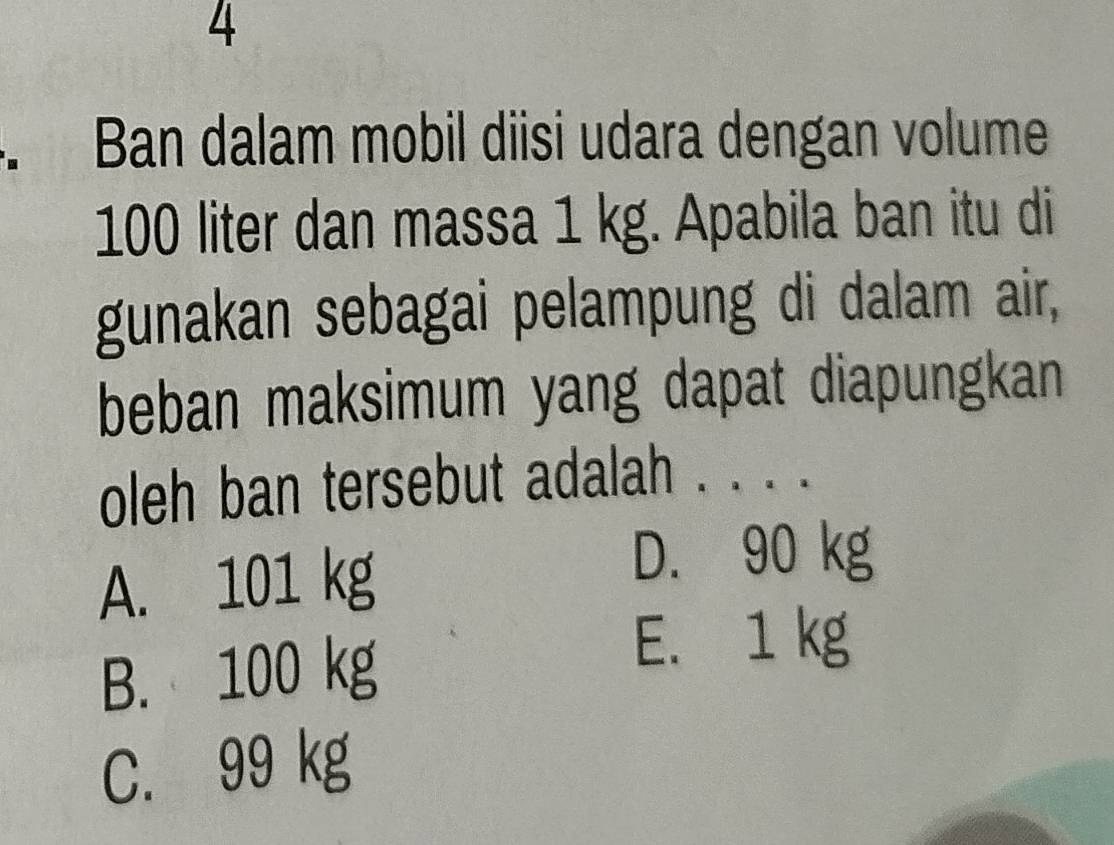 Ban dalam mobil diisi udara dengan volume
100 liter dan massa 1 kg. Apabila ban itu di
gunakan sebagai pelampung di dalam air,
beban maksimum yang dapat diapungkan
oleh ban tersebut adalah . . . .
A. 101 kg
D. 90 kg
B. 100 kg
E. 1 kg
C. 99 kg