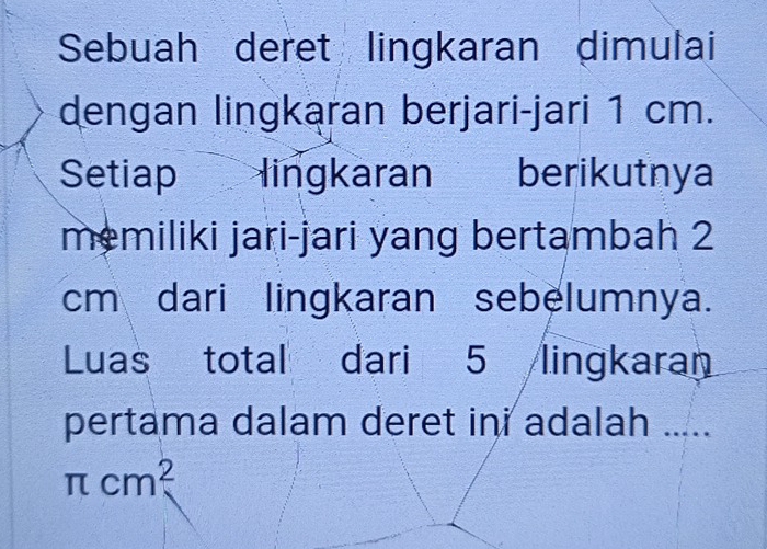 Sebuah deret lingkaran dimulai 
dengan lingkaran berjari-jari 1 cm. 
Setiap lingkaran berikutnya 
memiliki jari-jari yang bertambah 2
cm dari lingkaran sebelumnya. 
Luas total dari 5 lingkaran 
pertama dalam deret ini adalah .....
π cm^2