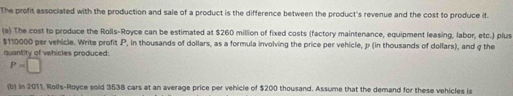 The profit associated with the production and sale of a product is the difference between the product's revenue and the cost to produce it. 
(a) The cost to produce the Rolls-Royce can be estimated at $260 million of fixed costs (factory maintenance, equipment leasing, labor, etc.) plus
$110000 per vehicle. Write profit P, in thousands of dollars, as a formula involving the price per vehicle, p (in thousands of dollars), and q the 
quantity of vehicles produced:
P=□
(b) in 2011, Rolls-Royce sold 3538 cars at an average price per vehicle of $200 thousand. Assume that the demand for these vehicles is