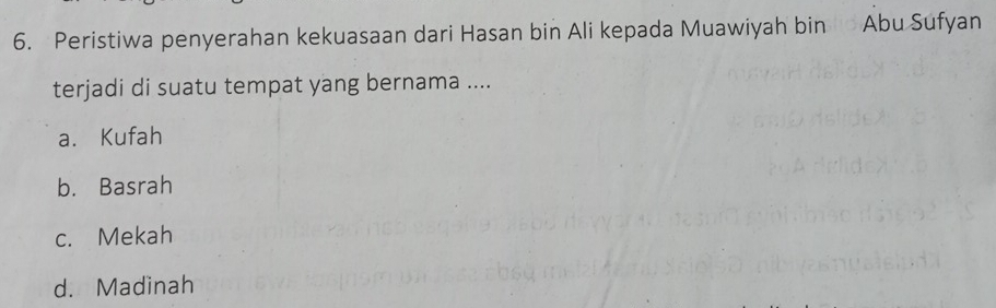 Peristiwa penyerahan kekuasaan dari Hasan bin Ali kepada Muawiyah bin Abu Sufyan
terjadi di suatu tempat yang bernama ....
a. Kufah
b. Basrah
c. Mekah
d. Madinah