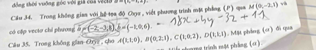 đồng thời vuỡng góc với giả của veclo a=(1,-1,2)
Câu 34. Trong không gian với hệ tọa độ Oxyz , viết phương trình mặt phẳng (P) qua M(0,-2,1) √ 
có cặp vectơ chỉ phương vector a=(-2;-3;8), vector b=(-1;0;6). 
Câu 35. Trong không gian Oyz , cho A(1;1;0), B(0;2;1), C(1;0;2), D(1;1;1). Mặt phầng (α) đi qua 
lế t phượng trình mặt phẳng (α).