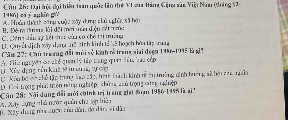 Đại hội đại biểu toàn quốc lần thứ VI của Đảng Cộng sản Việt Nam (tháng 12-
1986) có ý nghĩa gì?
A. Hoàn thành công cuộc xây dựng chủ nghĩa xã hội
B. Đề ra đường lối đổi mới toàn diện đất nước
C. Đánh dấu sự kết thúc của cơ chế thị trường
D. Quyết định xây dựng mô hình kinh tế kế hoạch hóa tập trung
Câu 27: Chủ trương đổi mới về kinh tế trong giai đoạn 1986-1995 là gì?
A. Giữ nguyên cơ chế quản lý tập trung quan liêu, bao cấp
B. Xây dựng nền kinh tế tự cung, tự cấp
C. Xóa bỏ cơ chế tập trung bao cấp, hình thành kinh tế thị trường định hướng xã hội chủ nghĩa
D. Coi trọng phát triển nông nghiệp, không chú trọng công nghiệp
Câu 28: Nội dung đổi mới chính trị trong giai đoạn 1986-1995 là gì?
A. Xây dựng nhà nước quân chủ lập hiến
B. Xây dựng nhà nước của dân, do dân, vì dân