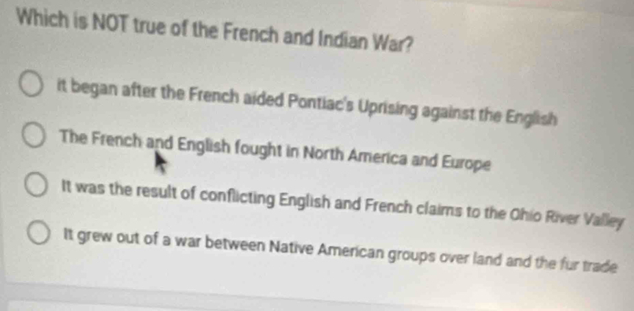 Which is NOT true of the French and Indian War?
it began after the French aided Pontiac's Uprising against the English
The French and English fought in North America and Europe
It was the result of conflicting English and French claims to the Ohio River Valley
It grew out of a war between Native American groups over land and the fur trade