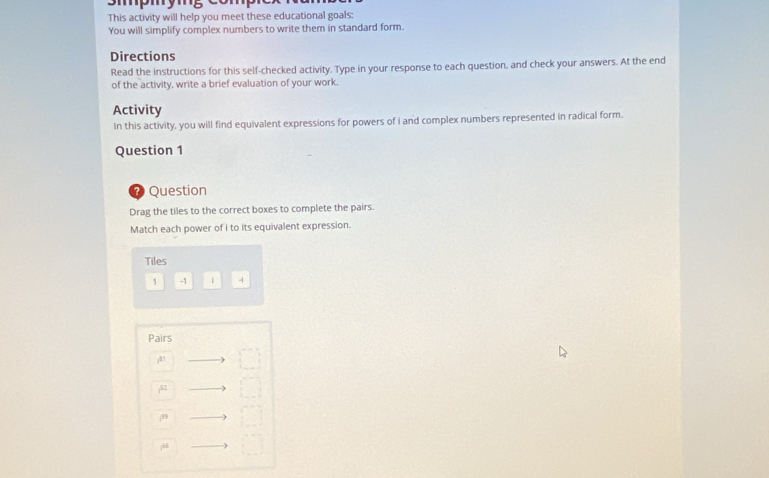 Smpmymg comp 
This activity will help you meet these educational goals: 
You will simplify complex numbers to write them in standard form. 
Directions 
Read the instructions for this self-checked activity. Type in your response to each question, and check your answers. At the end 
of the activity, write a brief evaluation of your work. 
Activity 
In this activity, you will find equivalent expressions for powers of i and complex numbers represented in radical form. 
Question 1 
7 Question 
Drag the tiles to the correct boxes to complete the pairs. 
Match each power of i to its equivalent expression. 
Tiles 
1 -1 1 - 
Pairs
81
52
(99
766