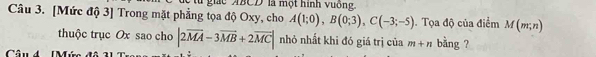 lu giác ABCD là một hình vuống. 
Câu 3. [Mức độ 3] Trong mặt phẳng tọa độ Oxy, cho A(1;0), B(0;3), C(-3;-5). Tọa độ của điểm M(m;n)
thuộc trục Ox sao cho |2vector MA-3vector MB+2vector MC| nhỏ nhất khi đó giá trị của m+n bằng ?