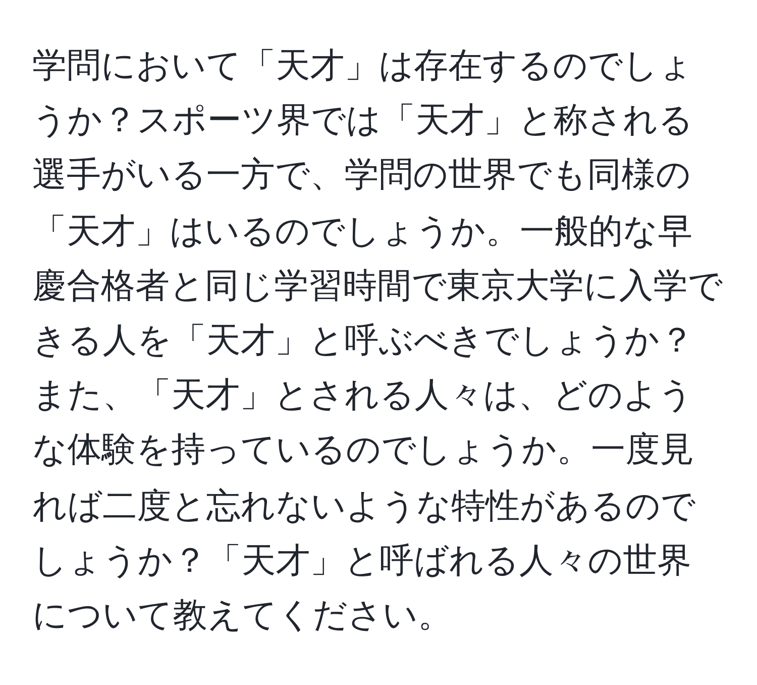 学問において「天才」は存在するのでしょうか？スポーツ界では「天才」と称される選手がいる一方で、学問の世界でも同様の「天才」はいるのでしょうか。一般的な早慶合格者と同じ学習時間で東京大学に入学できる人を「天才」と呼ぶべきでしょうか？また、「天才」とされる人々は、どのような体験を持っているのでしょうか。一度見れば二度と忘れないような特性があるのでしょうか？「天才」と呼ばれる人々の世界について教えてください。