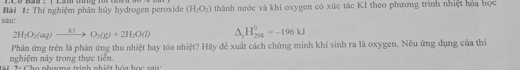 Co Ban : ( Lăm đưng tor tined 80 
Bài 1: Thí nghiệm phân hủy hydrogen peroxide (H_2O_2) thành nước và khí oxygen có xúc tác KI theo phương trình nhiệt hóa học 
sau:
2H_2O_2(aq)xrightarrow KIO_2(g)+2H_2O(l)
△ _rH_(298)^0=-196kJ
Phản ứng trên là phản ứng thu nhiệt hay tỏa nhiệt? Hãy đề xuất cách chứng minh khí sinh ra là oxygen. Nêu ứng dụng của thí 
nghiệm này trong thực tiễn. 
S à i 2 : Chọ phượng trình nhiệt hóa học sau: