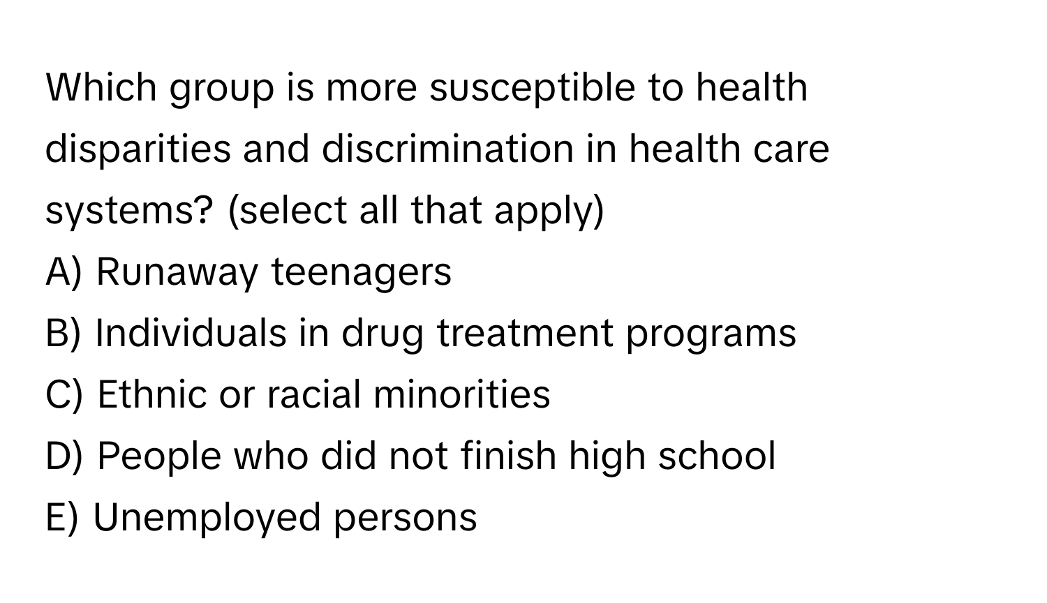 Which group is more susceptible to health disparities and discrimination in health care systems? (select all that apply)

A) Runaway teenagers
B) Individuals in drug treatment programs
C) Ethnic or racial minorities
D) People who did not finish high school
E) Unemployed persons