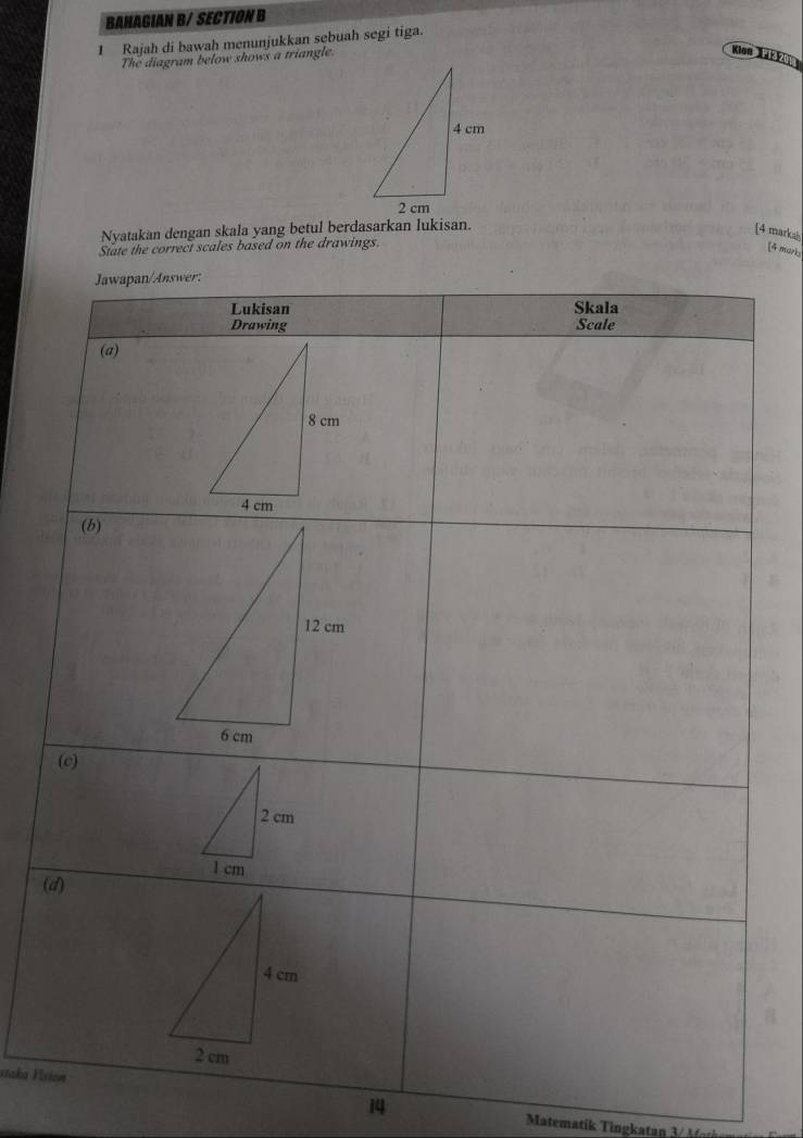 BAHAGIAN B/ SECTION B 
1 Rajah di bawah menunjukkan sebuah segi tiga. 
The diagram below shows a triangle. 
Nyatakan dengan skala yang betul berdasarkan lukisan. 
[4 markas 
State the correct scales based on the drawings. 
[4 mari 
( 
staka Vi 
14 
Matematik ingkatan ti