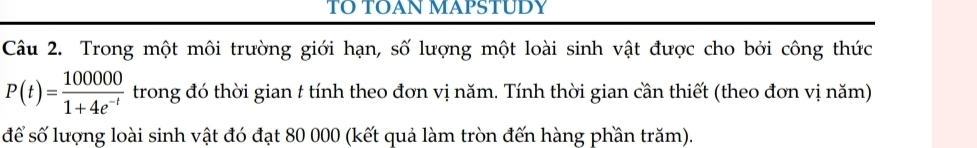 TO TOAN MAPSTUDY 
Câu 2. Trong một môi trường giới hạn, số lượng một loài sinh vật được cho bởi công thức
P(t)= 100000/1+4e^(-t)  trong đó thời gian t tính theo đơn vị năm. Tính thời gian cần thiết (theo đơn vị năm) 
để số lượng loài sinh vật đó đạt 80 000 (kết quả làm tròn đến hàng phần trăm).