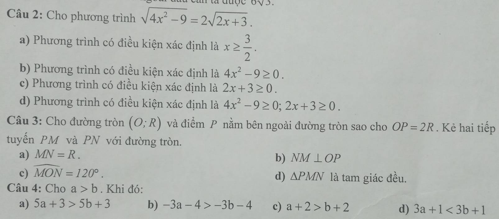 0sqrt(3)
Câu 2: Cho phương trình sqrt(4x^2-9)=2sqrt(2x+3).
a) Phương trình có điều kiện xác định là x≥  3/2 .
b) Phương trình có điều kiện xác định là 4x^2-9≥ 0.
c) Phương trình có điều kiện xác định là 2x+3≥ 0.
d) Phương trình có điều kiện xác định là 4x^2-9≥ 0; 2x+3≥ 0. 
Câu 3: Cho đường tròn (O;R) và điểm P nằm bên ngoài đường tròn sao cho OP=2R. Kẻ hai tiếp
tuyến PM và PN với đường tròn.
a) MN=R.
b)
c) widehat MON=120°. NM⊥ OP
d) △ PMN là tam giác đều.
Câu 4: Cho a>b. Khi đó:
a) 5a+3>5b+3 b) -3a-4>-3b-4 c) a+2>b+2
d) 3a+1<3b+1