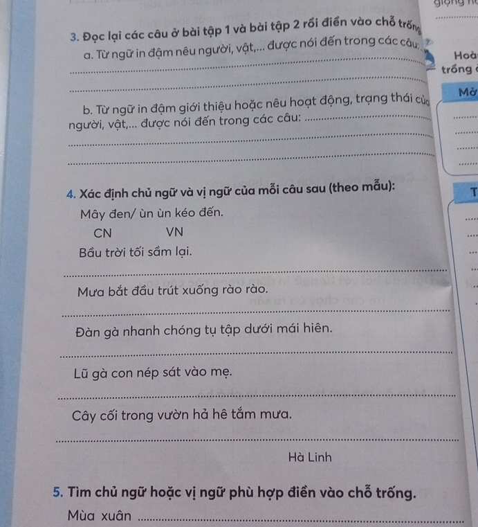 Đọc lại các câu ở bài tập 1 và bài tập 2 rồi điển vào chỗ trống 
_ 
a. Từ ngữ in đậm nêu người, vật,... được nói đến trong các câu 
Hoà 
_ 
trồng 
_ 
b. Từ ngữ in đậm giới thiệu hoặc nêu hoạt động, trạng thái cử Mở 
_ 
_ 
người, vật,... được nói đến trong các câu: 
_ 
_ 
_ 
_ 
4. Xác định chủ ngữ và vị ngữ của mỗi câu sau (theo mẫu): 
T 
Mây đen/ ùn ùn kéo đến. 
…. 
CN VN 
. 
Bầu trời tối sầm lại. 
.. . 
_ 
. . 
Mưa bắt đầu trút xuống rào rào. 
_ 
Đàn gà nhanh chóng tụ tập dưới mái hiên. 
_ 
Lũ gà con nép sát vào mẹ. 
_ 
Cây cối trong vườn hả hê tắm mưa. 
_ 
Hà Linh 
5. Tìm chủ ngữ hoặc vị ngữ phù hợp điền vào chỗ trống. 
Mùa xuân_