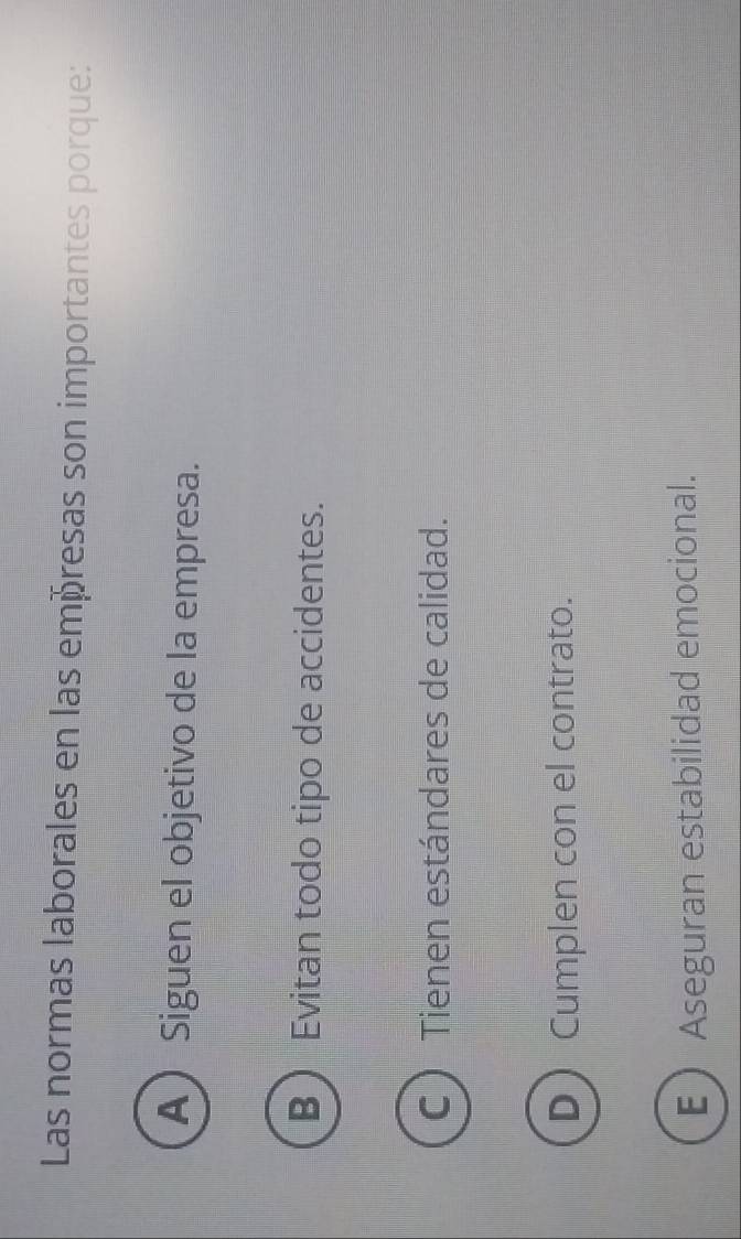 Las normas laborales en las empresas son importantes porque:
A Siguen el objetivo de la empresa.
B ) Evitan todo tipo de accidentes.
C Tienen estándares de calidad.
D Cumplen con el contrato.
E Aseguran estabilidad emocional.