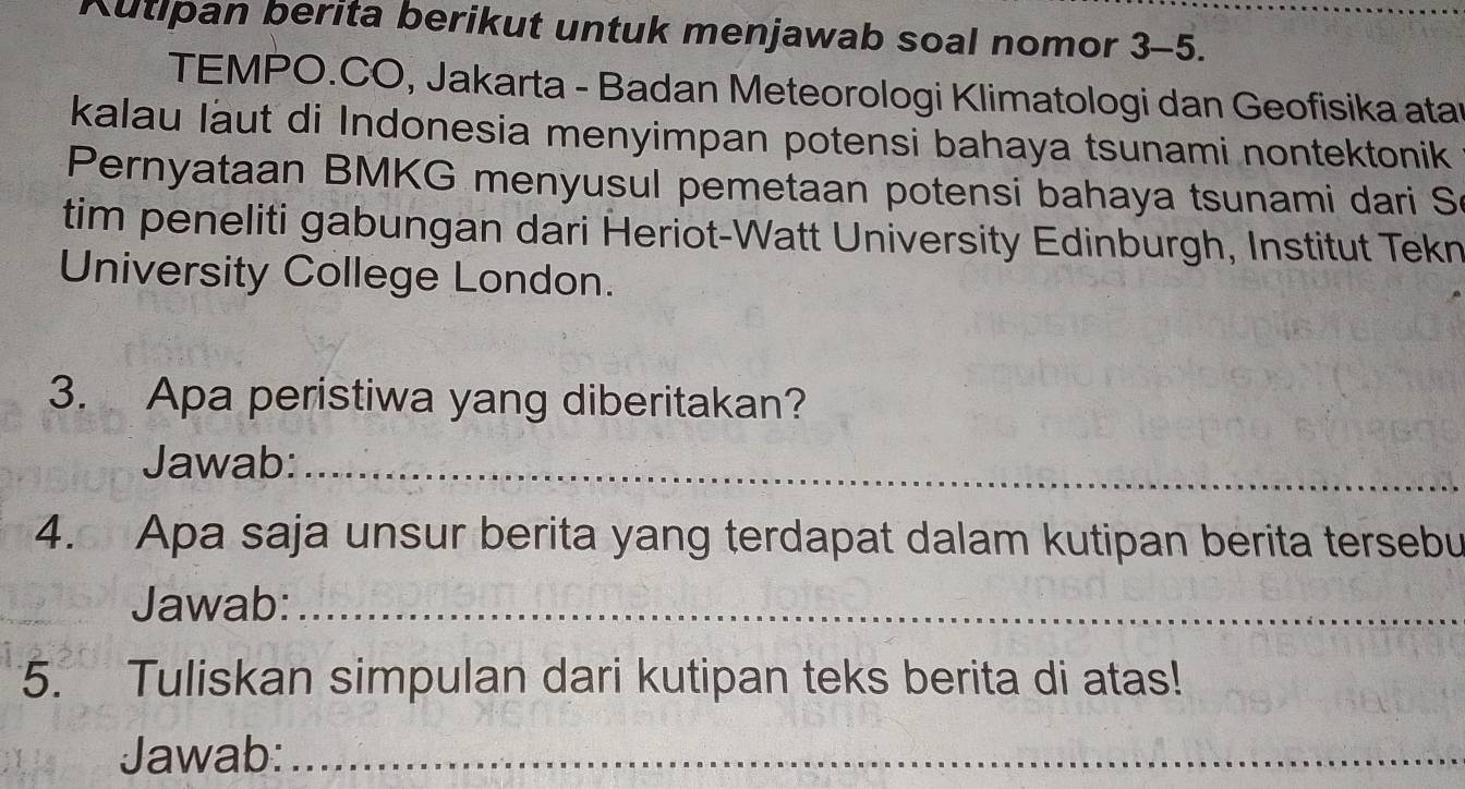 Kutipan berita berikut untuk menjawab soal nomor 3-5. 
TEMPO.CO, Jakarta - Badan Meteorologi Klimatologi dan Geofisika atar 
kalau laut di Indonesia menyimpan potensi bahaya tsunami nontektonik 
Pernyataan BMKG menyusul pemetaan potensi bahaya tsunami dari S 
tim peneliti gabungan dari Heriot-Watt University Edinburgh, Institut Tekn 
University College London. 
3. Apa peristiwa yang diberitakan? 
Jawab:_ 
4. Apa saja unsur berita yang terdapat dalam kutipan berita tersebu 
Jawab:_ 
5. Tuliskan simpulan dari kutipan teks berita di atas! 
Jawab:_