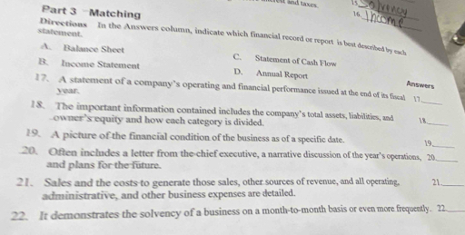 rest and taxes. . _
Part 3 Matching 16.
statement.
Directions In the Answers column, indicate which financial record or report is best described by each
A. Balance Sheet C. Statement of Cash Flow
B. Income Statement D. Annual Report
Answers
17. A statement of a company’s operating and financial performance issued at the end of its fiscal 17
year.
18. The important information contained includes the company’s total assets, liabilities, and 18._
owner ’s equity and how each category is divided.
19. A picture of the financial condition of the business as of a specific date. 19
20. Often includes a letter from the chief executive, a narrative discussion of the year's operations, 20 _
and plans for the future.
21. Sales and the costs to generate those sales, other sources of revenue, and all operating, 21_
administrative, and other business expenses are detailed.
22. It demonstrates the solvency of a business on a month-to-month basis or even more frequently. 22