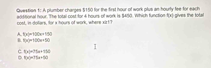 A plumber charges $150 for the first hour of work plus an hourly fee for each
additional hour. The total cost for 4 hours of work is $450. Which function f(x) gives the total
cost, in dollars, for x hours of work, where x≥ 1 ?
A、 f(x)=100x+150
B. f(x)=100x+50
C. f(x)=75x+150
D. f(x)=75x+50