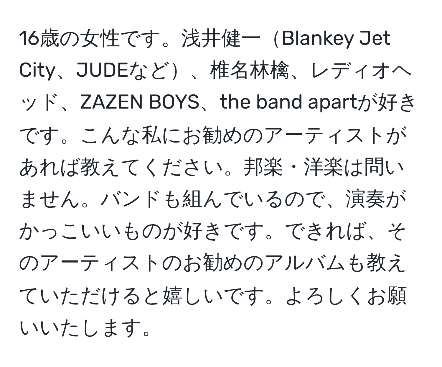 16歳の女性です。浅井健一Blankey Jet City、JUDEなど、椎名林檎、レディオヘッド、ZAZEN BOYS、the band apartが好きです。こんな私にお勧めのアーティストがあれば教えてください。邦楽・洋楽は問いません。バンドも組んでいるので、演奏がかっこいいものが好きです。できれば、そのアーティストのお勧めのアルバムも教えていただけると嬉しいです。よろしくお願いいたします。