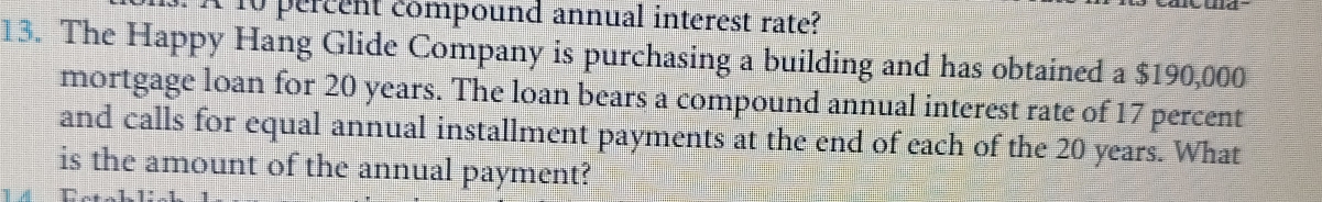 percent compound annual interest rate? 
13. The Happy Hang Glide Company is purchasing a building and has obtained a $190,000
mortgage loan for 20 years. The loan bears a compound annual interest rate of 17 percent 
and calls for equal annual installment payments at the end of each of the 20 years. What 
is the amount of the annual payment?