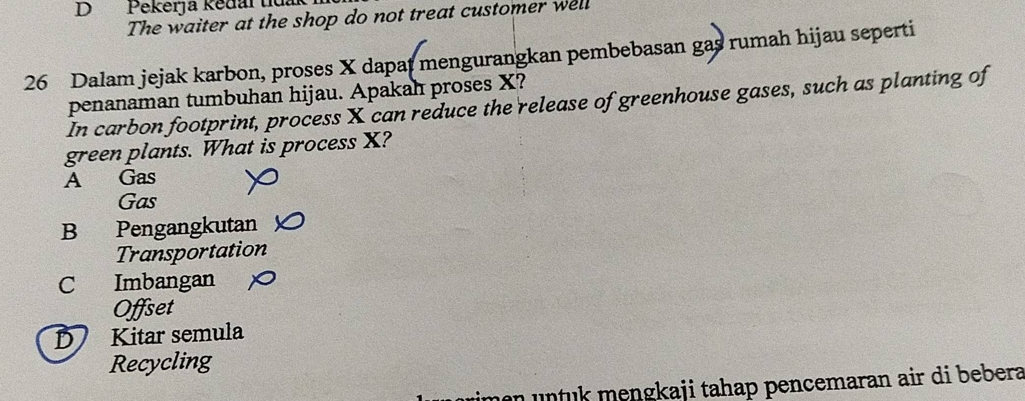 DPekerja kědal tiuak
The waiter at the shop do not treat customer well
26 Dalam jejak karbon, proses X dapat mengurangkan pembebasan gas rumah hijau seperti
penanaman tumbuhan hijau. Apakah proses X?
In carbon footprint, process X can reduce the release of greenhouse gases, such as planting of
green plants. What is process X?
A Gas
Gas
B Pengangkutan
Transportation
C Imbangan
Offset
D Kitar semula
Recycling
men untuk mengkaji tahap pencemaran air di bebera