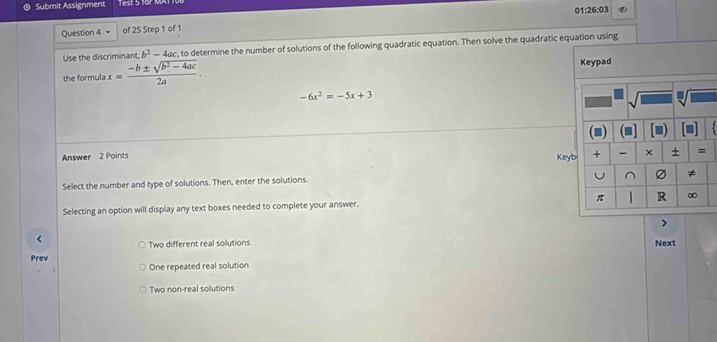 Submit Assignment Test 5 for MAT
01:26:03
Question 4 of 25 Step 1 of 1
Use the discriminant, b^2-4ac , to determine the number of solutions of the following quadratic equation. Then solve the quadratic equation using
the formula x= (-b± sqrt(b^2-4ac))/2a .
-6x^2=-5x+3
Answer 2 Points Keyb
Select the number and type of solutions. Then, enter the solutions.
Selecting an option will display any text boxes needed to complete your answer. 
>
Two different real solutions
Next
Prev
One repeated real solution
Two non-real solutions