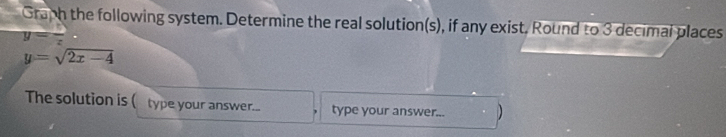 Graph the following system. Determine the real solution(s), if any exist. Round to 3 decimal places
y=
y=sqrt(2x-4)
The solution is ( type your answer... type your answer... D