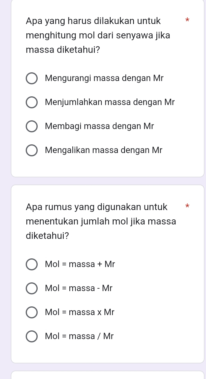 Apa yang harus dilakukan untuk *
menghitung mol dari senyawa jika
massa diketahui?
Mengurangi massa dengan Mr
Menjumlahkan massa dengan Mr
Membagi massa dengan Mr
Mengalikan massa dengan Mr
Apa rumus yang digunakan untuk *
menentukan jumlah mol jika massa
diketahui?
Mol=massa+Mr
Mol=massa-Mr
Mol=massa* Mr
Mol= massa 1 Mr