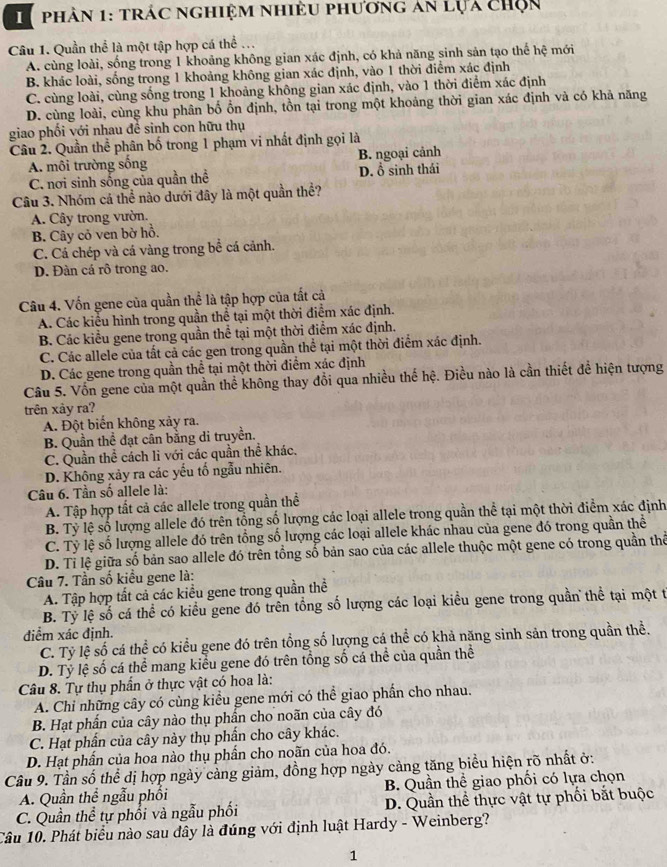 phân 1: trác nghiệm nhiều phương an lựa chọn
Câu 1. Quần thể là một tập hợp cá thể ...
A. cùng loài, sống trong 1 khoảng không gian xác định, có khả năng sinh sản tạo thể hệ mới
B. khác loài, sống trong 1 khoảng không gian xác định, vào 1 thời điểm xác định
C. cùng loài, cùng sống trong 1 khoảng không gian xác định, vào 1 thời điểm xác định
D. cùng loài, cùng khu phân bố ổn định, tồn tại trong một khoảng thời gian xác định và có khả năng
giao phối với nhau để sinh con hữu thụ
Câu 2. Quần thể phân bố trong 1 phạm vi nhất định gọi là
A. môi trường sống B. ngoại cảnh
C. nơi sinh sống của quần thể D. ổ sinh thái
Câu 3. Nhóm cá thể nào dưới dây là một quần thể?
A. Cây trong vườn.
B. Cây cỏ ven bờ hồ.
C. Cá chép và cá vàng trong bể cá cảnh.
D. Đàn cá rô trong ao.
Câu 4. Vốn gene của quần thể là tập hợp của tất cả
A. Các kiểu hình trong quần thể tại một thời điểm xác định.
B. Các kiểu gene trong quần thể tại một thời điểm xác định.
C. Các allele của tất cả các gen trong quần thể tại một thời điểm xác định.
D. Các gene trong quần thể tại một thời điểm xác định
Câu 5. Vốn gene của một quần thể không thay đổi qua nhiều thế hệ. Điều nào là cần thiết để hiện tượng
trên xảy ra?
A. Đột biến không xảy ra.
B. Quần thể đạt cân bằng di truyền.
C. Quần thể cách li với các quần thể khác.
D. Không xảy ra các yếu tố ngẫu nhiên.
Câu 6. Tần số allele là:
A. Tập hợp tất cả các allele trong quần thể
B. Tỷ lệ số lượng allele đó trên tổng số lượng các loại allele trong quần thể tại một thời điểm xác định
C. Tỷ lệ số lượng allele đó trên tổng số lượng các loại allele khác nhau của gene đó trong quần thể
D. Tỉ lệ giữa số bản sao allele đó trên tổng số bản sao của các allele thuộc một gene có trong quần thể
Câu 7. Tần số kiều gene là:
A. Tập hợp tất cả các kiểu gene trong quần thể
B. Tỷ lệ số cá thể có kiểu gene đó trên tổng số lượng các loại kiều gene trong quần thể tại một t
điểm xác định.
C. Tỷ lệ số cá thể có kiểu gene đó trên tổng số lượng cá thể có khả năng sinh sản trong quần thể.
D. Tỷ lệ số cá thể mang kiểu gene đó trên tổng số cá thể của quần thể
Câu 8. Tự thụ phần ở thực vật có hoa là:
A. Chỉ những cây có cùng kiểu gene mới có thể giao phần cho nhau.
B. Hạt phần của cây nào thụ phần cho noãn của cây đó
C. Hạt phần của cây này thụ phẩn cho cây khác.
D. Hạt phần của hoa nào thụ phần cho noãn của hoa đó.
Câu 9. Tần số thể dị hợp ngày cảng giảm, đồng hợp ngày cảng tăng biểu hiện rõ nhất ở:
A. Quần thể ngẫu phối B. Quần thể giao phối có lựa chọn
C. Quần thể tự phối và ngẫu phối D. Quần thể thực vật tự phối bắt buộc
Câu 10. Phát biểu nào sau dây là đúng với định luật Hardy - Weinberg?
1