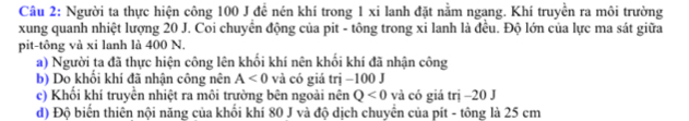 Người ta thực hiện công 100 J đề nén khí trong 1 xi lanh đặt nằm ngang. Khí truyền ra môi trường 
xung quanh nhiệt lượng 20 J. Coi chuyển động của pit - tông trong xi lanh là đều. Độ lớn của lực ma sát giữa 
pit-tông và xi lanh là 400 N. 
a) Người ta đã thực hiện công lên khối khí nên khổi khí đã nhận công 
b) Do khổi khí đã nhận công nên A<0</tex> và có giá trị −100 J 
c) Khối khí truyền nhiệt ra môi trường bên ngoài nên Q<0</tex> và có giá trị −20 J 
d) Độ biển thiên nội năng của khổi khí 80 J và độ dịch chuyển của pít - tông là 25 cm